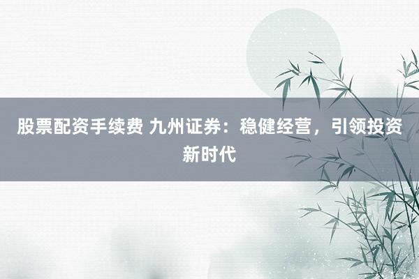 股票配资手续费 九州证券：稳健经营，引领投资新时代