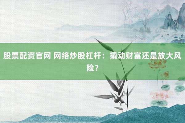 股票配资官网 网络炒股杠杆：撬动财富还是放大风险？