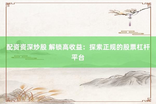 配资资深炒股 解锁高收益：探索正规的股票杠杆平台