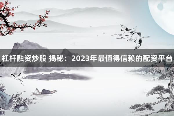 杠杆融资炒股 揭秘：2023年最值得信赖的配资平台