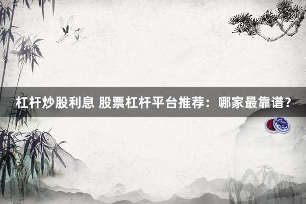 杠杆炒股利息 股票杠杆平台推荐：哪家最靠谱？