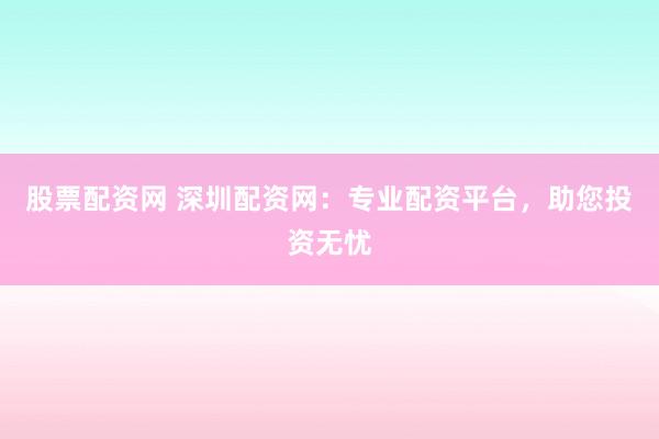 股票配资网 深圳配资网：专业配资平台，助您投资无忧