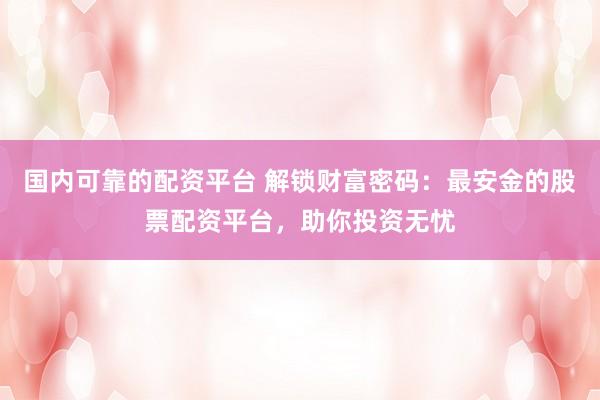 国内可靠的配资平台 解锁财富密码:最安金的股票配资平台,助你投资无忧