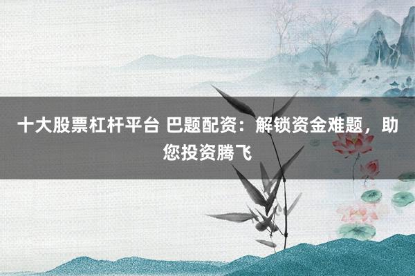 十大股票杠杆平台 巴题配资：解锁资金难题，助您投资腾飞