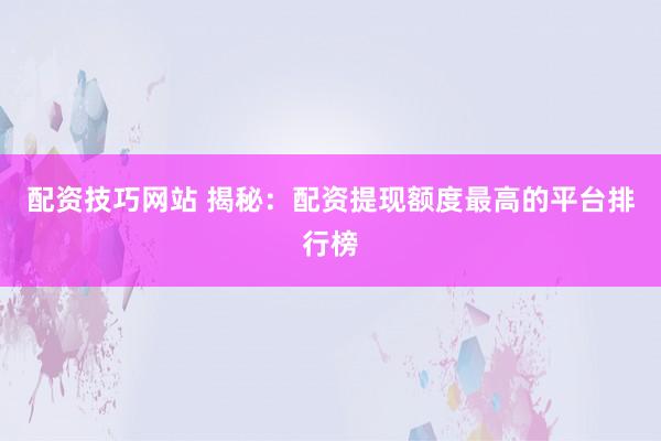 配资技巧网站 揭秘：配资提现额度最高的平台排行榜