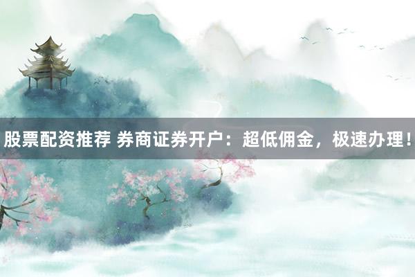 股票配资推荐 券商证券开户：超低佣金，极速办理！