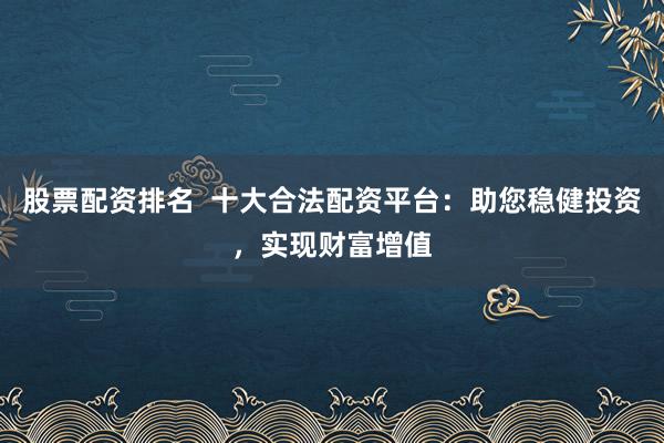 股票配资排名  十大合法配资平台：助您稳健投资，实现财富增值