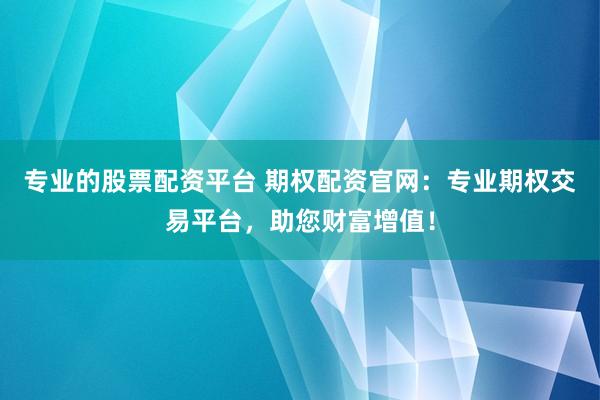 专业的股票配资平台 期权配资官网：专业期权交易平台，助您财富增值！
