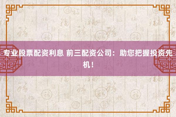 专业股票配资利息 前三配资公司:助您把握投资先机!