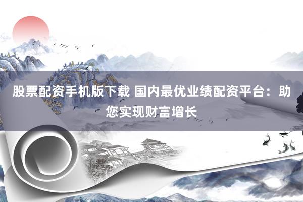 股票配资手机版下载 国内最优业绩配资平台：助您实现财富增长