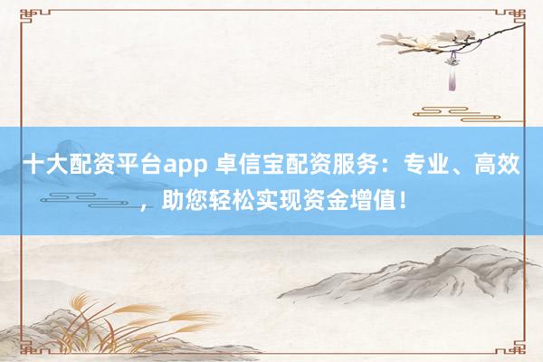 十大配资平台app 卓信宝配资服务：专业、高效，助您轻松实现资金增值！
