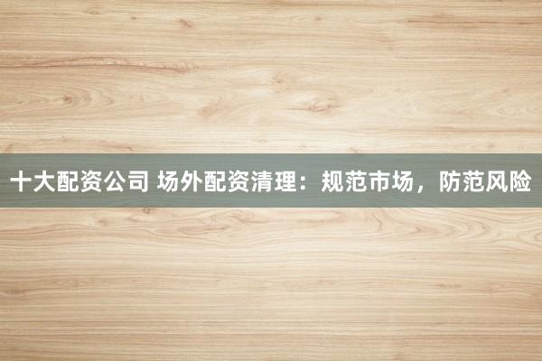 十大配资公司 场外配资清理：规范市场，防范风险
