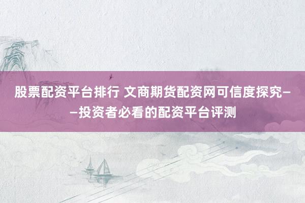 股票配资平台排行 文商期货配资网可信度探究——投资者必看的配资平台评测