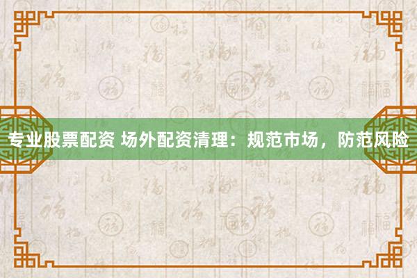 专业股票配资 场外配资清理：规范市场，防范风险
