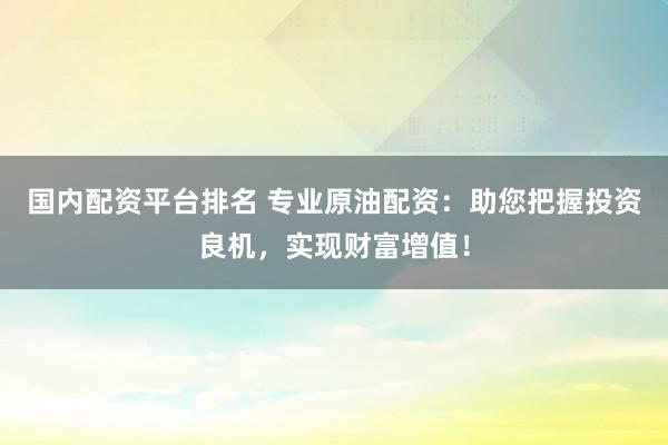 国内配资平台排名 专业原油配资：助您把握投资良机，实现财富增值！