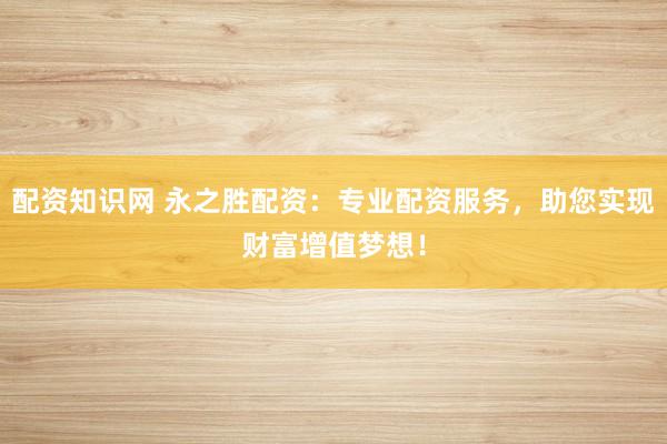 配资知识网 永之胜配资：专业配资服务，助您实现财富增值梦想！