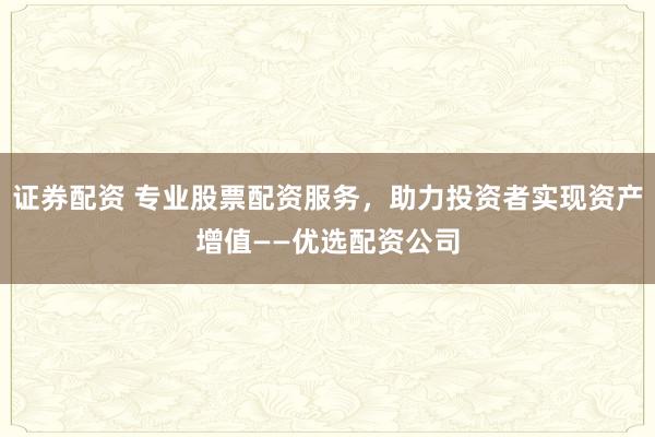 证券配资 专业股票配资服务，助力投资者实现资产增值——优选配资公司