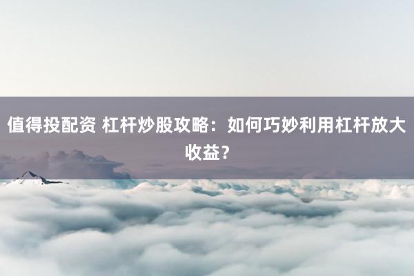 值得投配资 杠杆炒股攻略：如何巧妙利用杠杆放大收益？