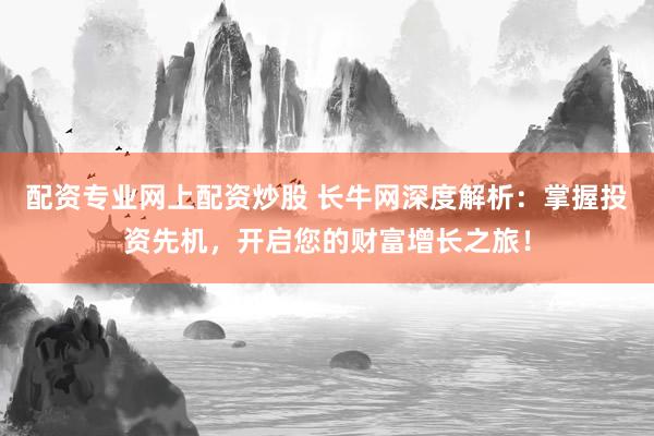 配资专业网上配资炒股 长牛网深度解析：掌握投资先机，开启您的财富增长之旅！