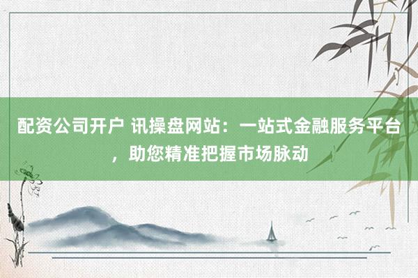 配资公司开户 讯操盘网站：一站式金融服务平台，助您精准把握市场脉动