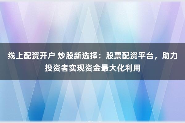 线上配资开户 炒股新选择：股票配资平台，助力投资者实现资金最大化利用