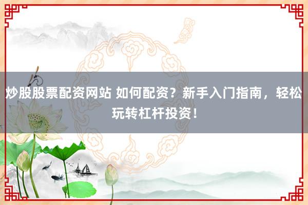 炒股股票配资网站 如何配资？新手入门指南，轻松玩转杠杆投资！