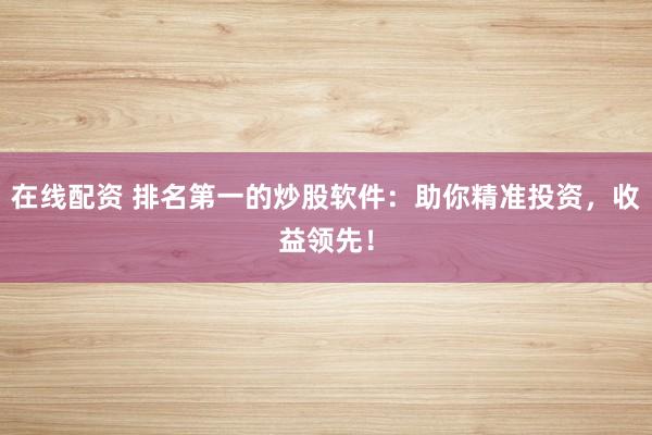 在线配资 排名第一的炒股软件：助你精准投资，收益领先！