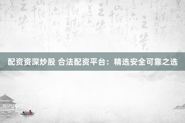 配资资深炒股 合法配资平台：精选安全可靠之选