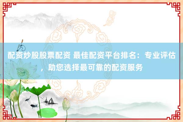 配资炒股股票配资 最佳配资平台排名：专业评估，助您选择最可靠的配资服务
