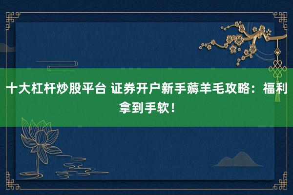 十大杠杆炒股平台 证券开户新手薅羊毛攻略：福利拿到手软！
