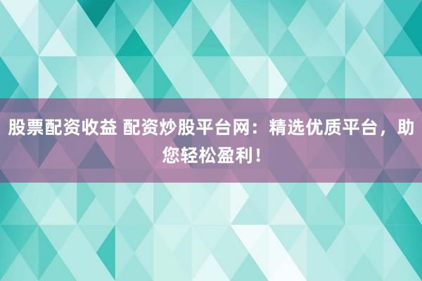 股票配资收益 配资炒股平台网：精选优质平台，助您轻松盈利！