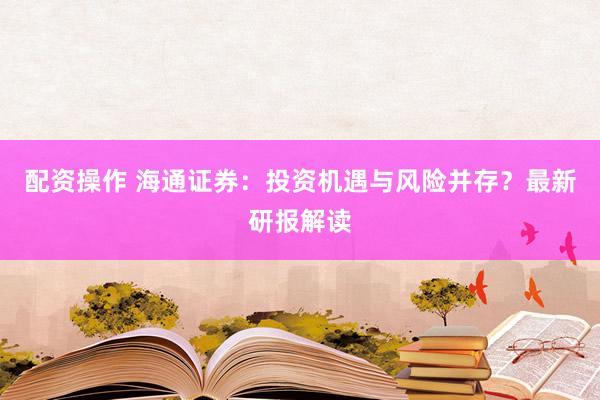 配资操作 海通证券：投资机遇与风险并存？最新研报解读