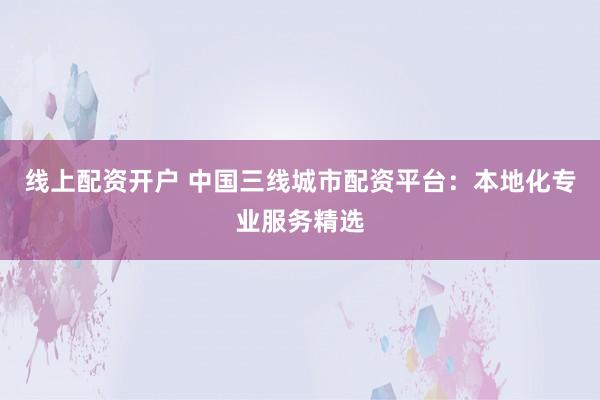 线上配资开户 中国三线城市配资平台：本地化专业服务精选