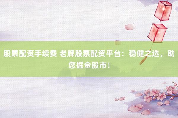 股票配资手续费 老牌股票配资平台：稳健之选，助您掘金股市！