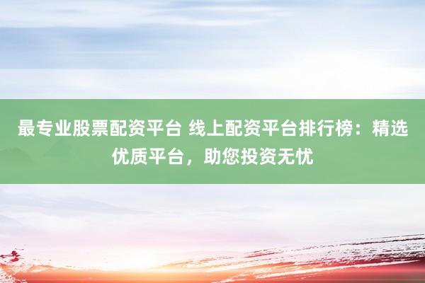 最专业股票配资平台 线上配资平台排行榜：精选优质平台，助您投资无忧