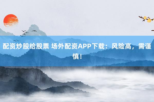 配资炒股给股票 场外配资APP下载：风险高，需谨慎！