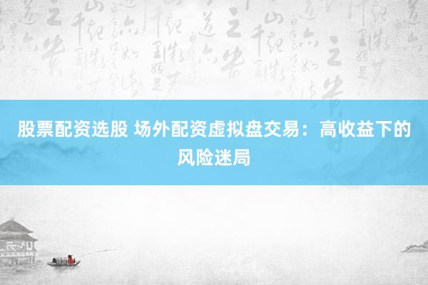 股票配资选股 场外配资虚拟盘交易：高收益下的风险迷局