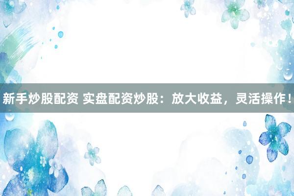 新手炒股配资 实盘配资炒股：放大收益，灵活操作！