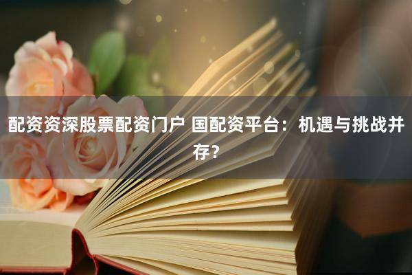 配资资深股票配资门户 国配资平台：机遇与挑战并存？