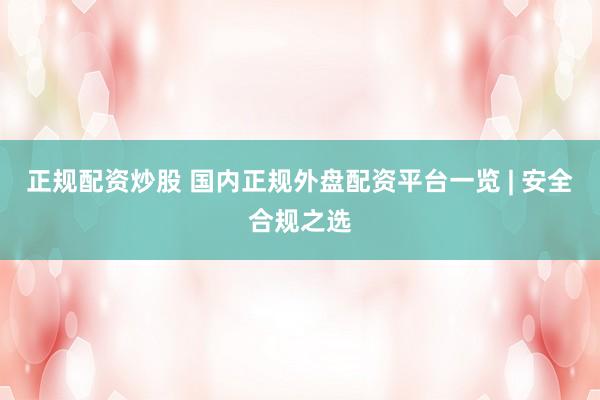 正规配资炒股 国内正规外盘配资平台一览 | 安全合规之选