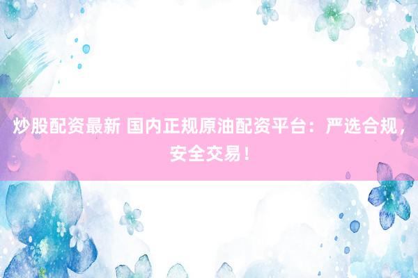 炒股配资最新 国内正规原油配资平台：严选合规，安全交易！