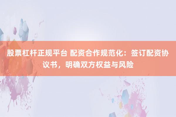 股票杠杆正规平台 配资合作规范化：签订配资协议书，明确双方权益与风险
