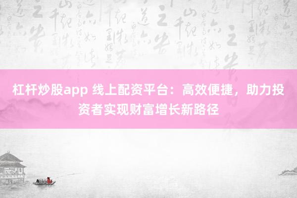 杠杆炒股app 线上配资平台：高效便捷，助力投资者实现财富增长新路径
