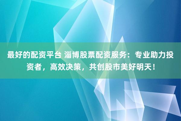 最好的配资平台 淄博股票配资服务：专业助力投资者，高效决策，共创股市美好明天！