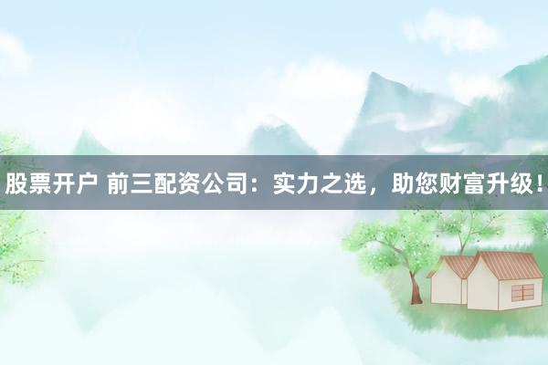 股票开户 前三配资公司：实力之选，助您财富升级！