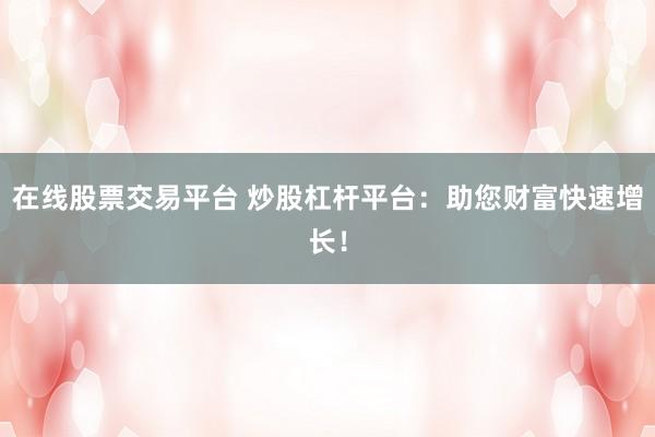 在线股票交易平台 炒股杠杆平台：助您财富快速增长！