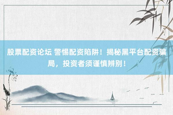 股票配资论坛 警惕配资陷阱！揭秘黑平台配资骗局，投资者须谨慎辨别！