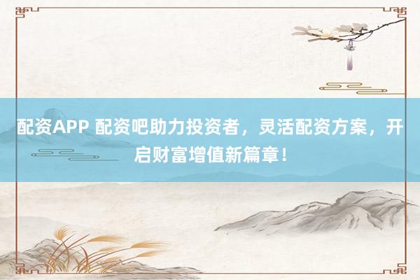 配资APP 配资吧助力投资者，灵活配资方案，开启财富增值新篇章！