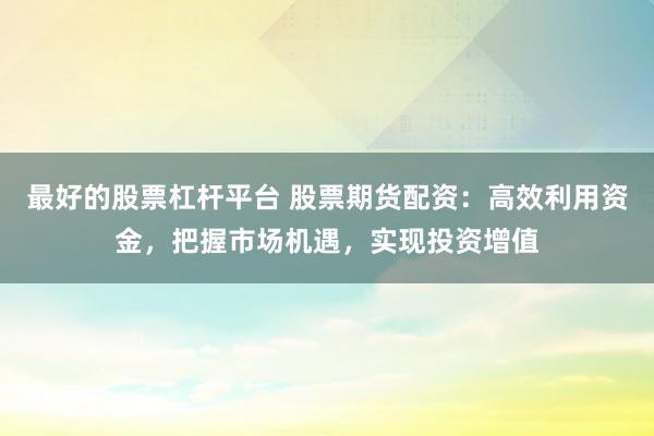 最好的股票杠杆平台 股票期货配资：高效利用资金，把握市场机遇，实现投资增值