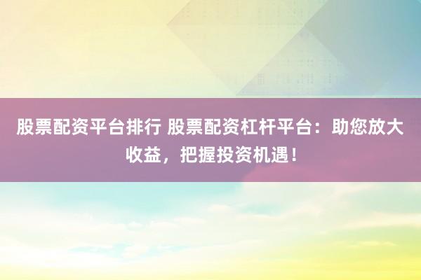 股票配资平台排行 股票配资杠杆平台：助您放大收益，把握投资机遇！